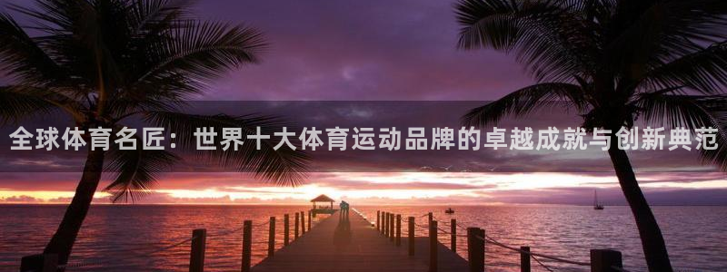 中欧体育ios：全球体育名匠：世界十大体育运动品牌的卓越成就与创新典范